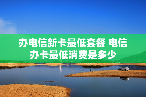 办电信新卡最低套餐 电信办卡最低消费是多少
