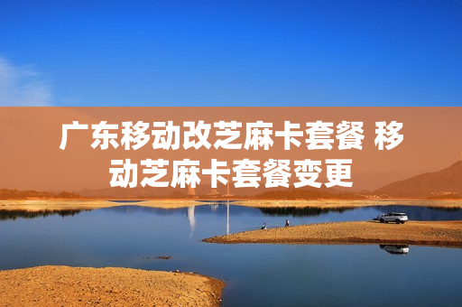 广东移动改芝麻卡套餐 移动芝麻卡套餐变更