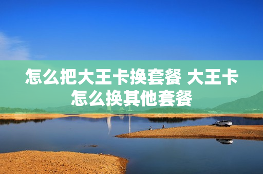 怎么把大王卡换套餐 大王卡怎么换其他套餐
