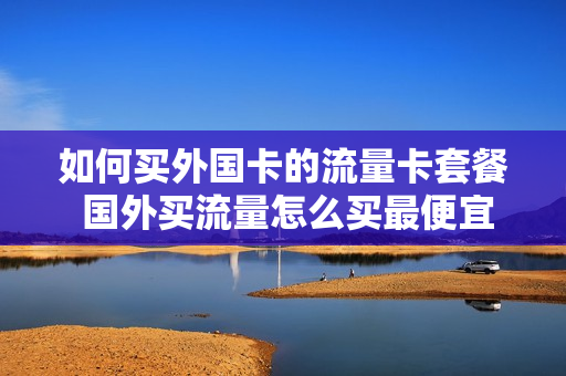 如何买外国卡的流量卡套餐 国外买流量怎么买最便宜
