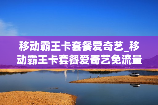 移动霸王卡套餐爱奇艺_移动霸王卡套餐爱奇艺免流量吗