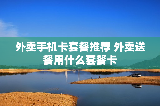 外卖手机卡套餐推荐 外卖送餐用什么套餐卡