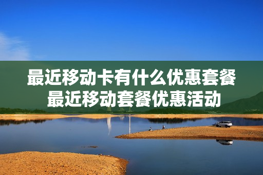 最近移动卡有什么优惠套餐 最近移动套餐优惠活动