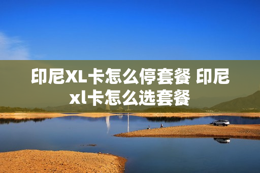 印尼XL卡怎么停套餐 印尼xl卡怎么选套餐