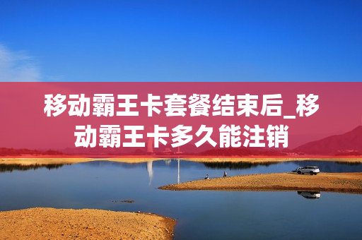 移动霸王卡套餐结束后_移动霸王卡多久能注销