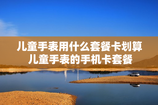 儿童手表用什么套餐卡划算 儿童手表的手机卡套餐