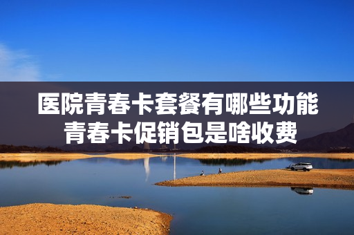 医院青春卡套餐有哪些功能 青春卡促销包是啥收费