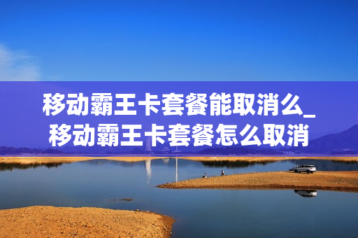 移动霸王卡套餐能取消么_移动霸王卡套餐怎么取消