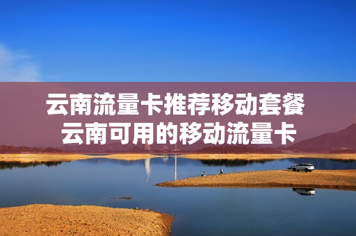 云南流量卡推荐移动套餐 云南可用的移动流量卡