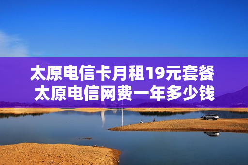 太原电信卡月租19元套餐 太原电信网费一年多少钱