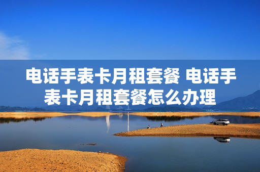 电话手表卡月租套餐 电话手表卡月租套餐怎么办理