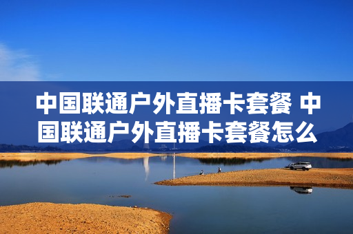 中国联通户外直播卡套餐 中国联通户外直播卡套餐怎么样