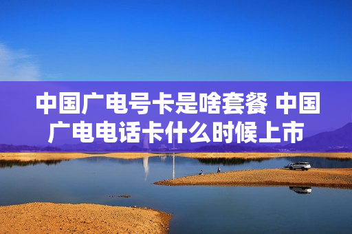 中国广电号卡是啥套餐 中国广电电话卡什么时候上市
