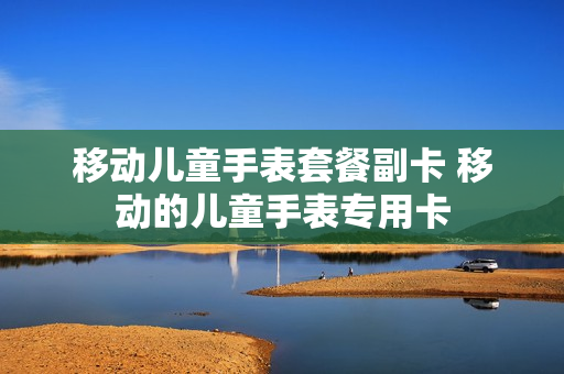 移动儿童手表套餐副卡 移动的儿童手表专用卡