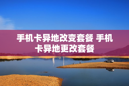 手机卡异地改变套餐 手机卡异地更改套餐