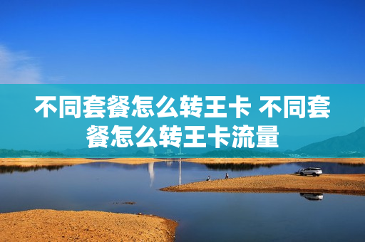 不同套餐怎么转王卡 不同套餐怎么转王卡流量
