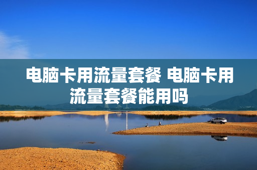 电脑卡用流量套餐 电脑卡用流量套餐能用吗