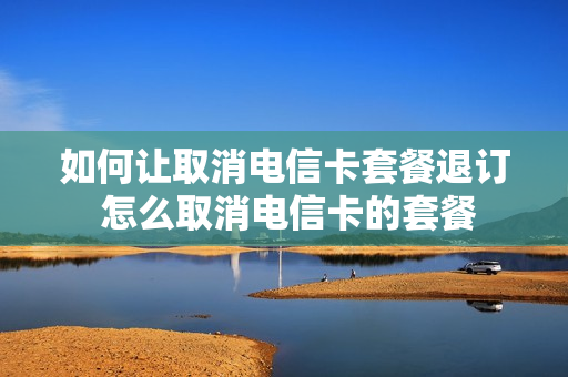 如何让取消电信卡套餐退订 怎么取消电信卡的套餐