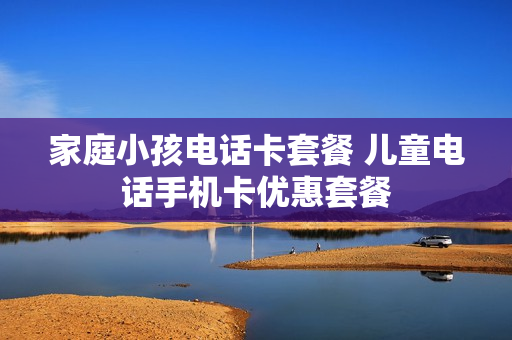 家庭小孩电话卡套餐 儿童电话手机卡优惠套餐
