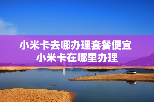 小米卡去哪办理套餐便宜 小米卡在哪里办理