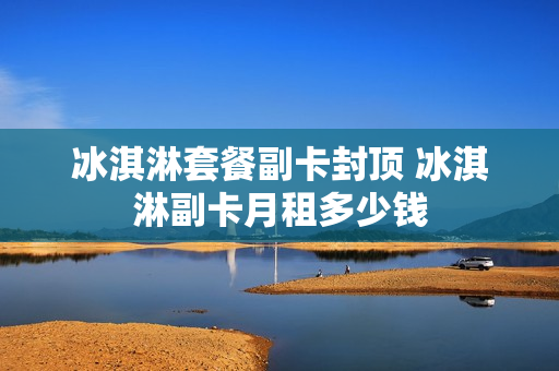 冰淇淋套餐副卡封顶 冰淇淋副卡月租多少钱