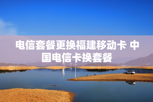 电信套餐更换福建移动卡 中国电信卡换套餐