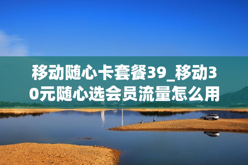 移动随心卡套餐39_移动30元随心选会员流量怎么用