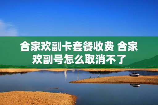 合家欢副卡套餐收费 合家欢副号怎么取消不了