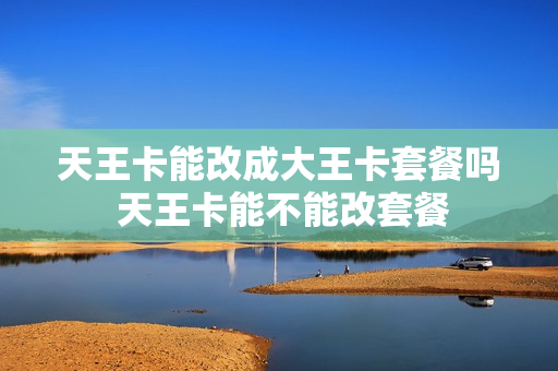天王卡能改成大王卡套餐吗 天王卡能不能改套餐