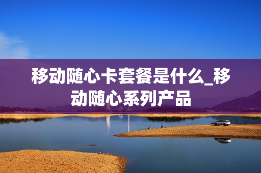 移动随心卡套餐是什么_移动随心系列产品