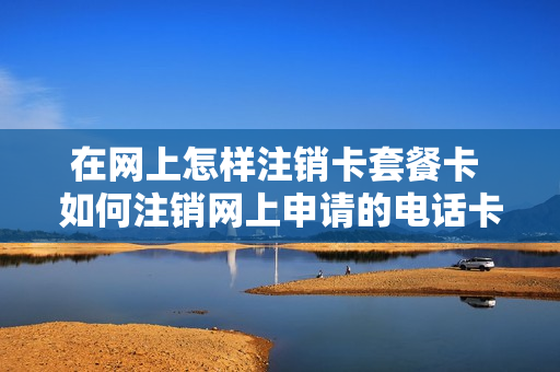在网上怎样注销卡套餐卡 如何注销网上申请的电话卡