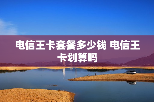 电信王卡套餐多少钱 电信王卡划算吗