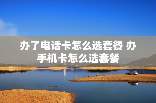 办了电话卡怎么选套餐 办手机卡怎么选套餐
