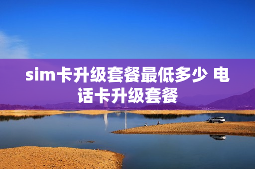 sim卡升级套餐最低多少 电话卡升级套餐