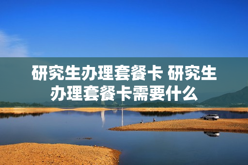 研究生办理套餐卡 研究生办理套餐卡需要什么