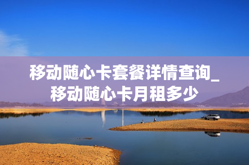 移动随心卡套餐详情查询_移动随心卡月租多少
