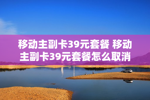 移动主副卡39元套餐 移动主副卡39元套餐怎么取消