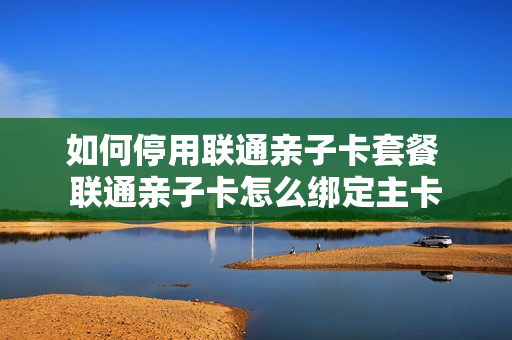 如何停用联通亲子卡套餐 联通亲子卡怎么绑定主卡