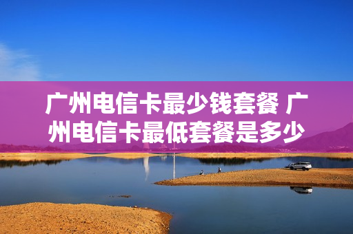 广州电信卡最少钱套餐 广州电信卡最低套餐是多少
