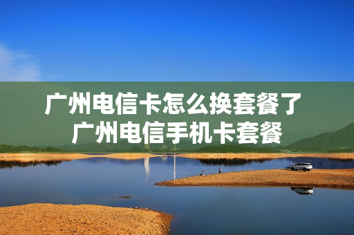 广州电信卡怎么换套餐了 广州电信手机卡套餐