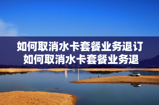 如何取消水卡套餐业务退订 如何取消水卡套餐业务退订
