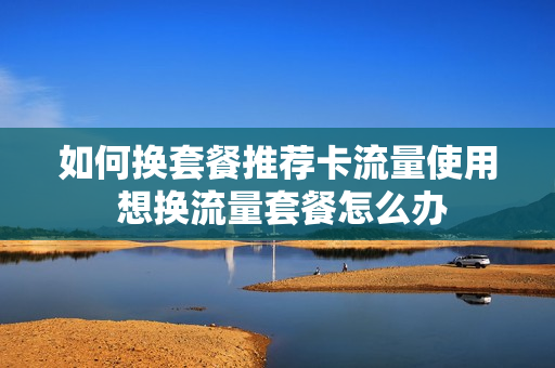如何换套餐推荐卡流量使用 想换流量套餐怎么办