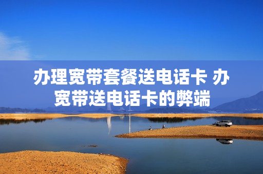 办理宽带套餐送电话卡 办宽带送电话卡的弊端