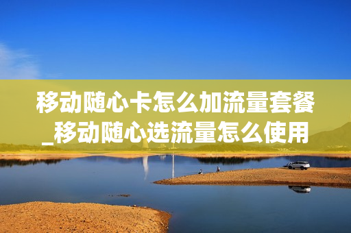 移动随心卡怎么加流量套餐_移动随心选流量怎么使用