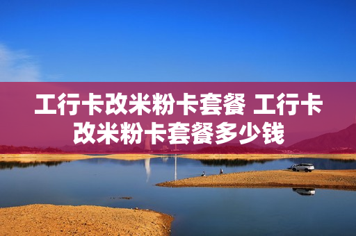 工行卡改米粉卡套餐 工行卡改米粉卡套餐多少钱