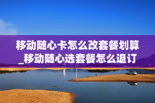 移动随心卡怎么改套餐划算_移动随心选套餐怎么退订