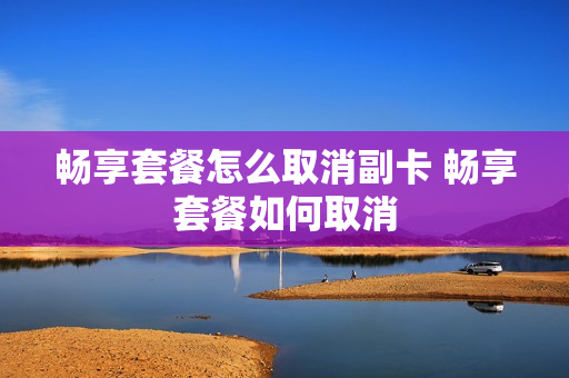 畅享套餐怎么取消副卡 畅享套餐如何取消