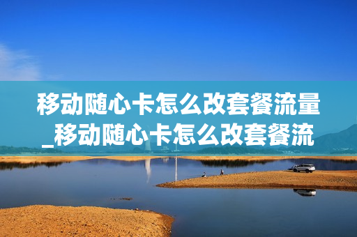 移动随心卡怎么改套餐流量_移动随心卡怎么改套餐流量限制