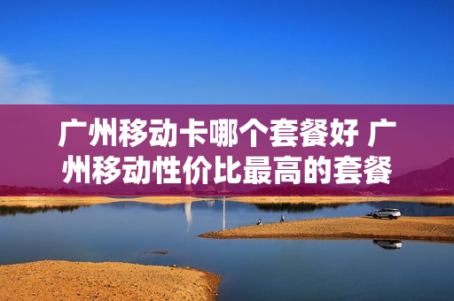 广州移动卡哪个套餐好 广州移动性价比最高的套餐
