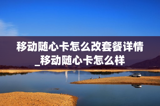 移动随心卡怎么改套餐详情_移动随心卡怎么样